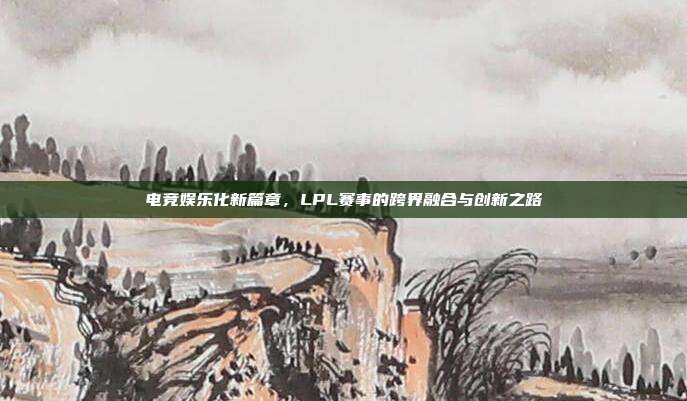 电竞娱乐化新篇章，LPL赛事的跨界融合与创新之路