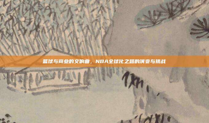 篮球与商业的交响曲，NBA全球化之路的演变与挑战