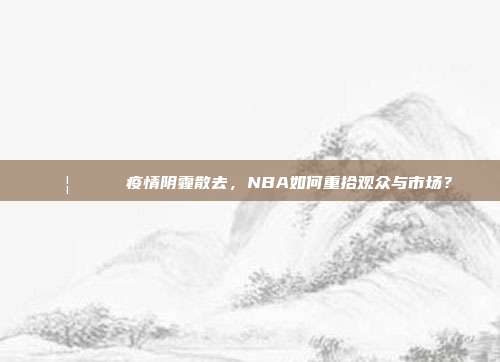 🦠🏀 疫情阴霾散去，NBA如何重拾观众与市场？